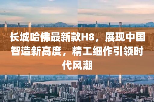 長城哈佛最新款H8，展現(xiàn)中國智造新高度，精工細作引領時代風潮