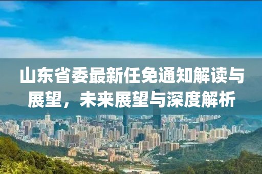 山東省委最新任免通知解讀與展望，未來展望與深度解析