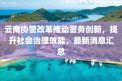 云南協警改革推動警務創(chuàng)新，提升社會治理效能，最新消息匯總