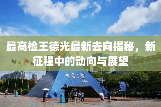 最高檢王德光最新去向揭秘，新征程中的動(dòng)向與展望