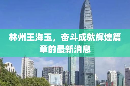 林州王海玉，奮斗成就輝煌篇章的最新消息