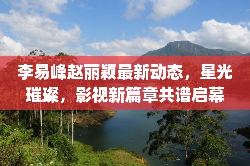 李易峰趙麗穎最新動態(tài)，星光璀璨，影視新篇章共譜啟幕
