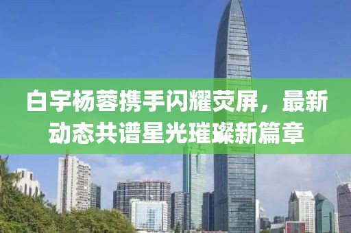 白宇楊蓉?cái)y手閃耀熒屏，最新動(dòng)態(tài)共譜星光璀璨新篇章
