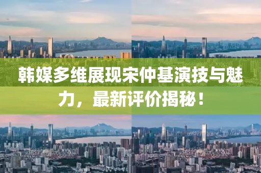 韓媒多維展現(xiàn)宋仲基演技與魅力，最新評價揭秘！