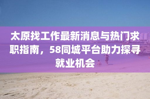 太原找工作最新消息與熱門求職指南，58同城平臺助力探尋就業(yè)機會