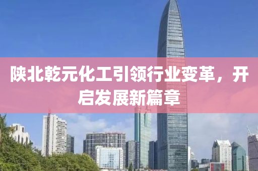 陜北乾元化工引領(lǐng)行業(yè)變革，開(kāi)啟發(fā)展新篇章