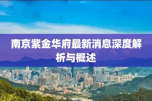 南京紫金華府最新消息深度解析與概述