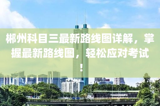 郴州科目三最新路線圖詳解，掌握最新路線圖，輕松應對考試！