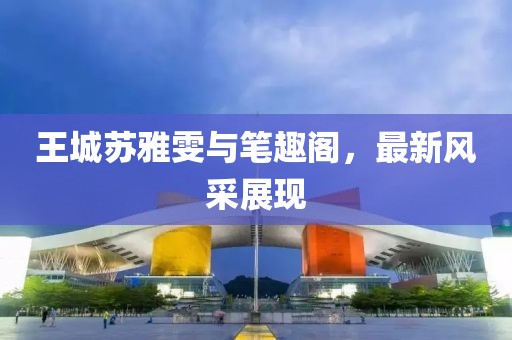 王城蘇雅雯與筆趣閣，最新風(fēng)采展現(xiàn)