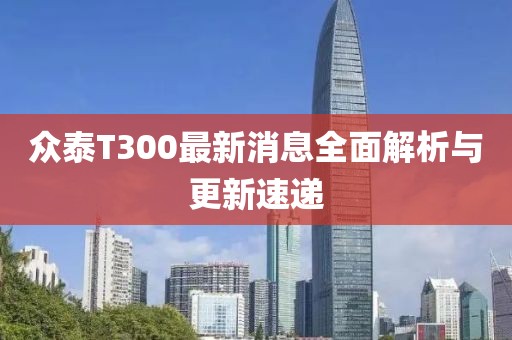 眾泰T300最新消息全面解析與更新速遞