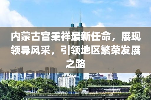 內(nèi)蒙古宮秉祥最新任命，展現(xiàn)領(lǐng)導(dǎo)風(fēng)采，引領(lǐng)地區(qū)繁榮發(fā)展之路