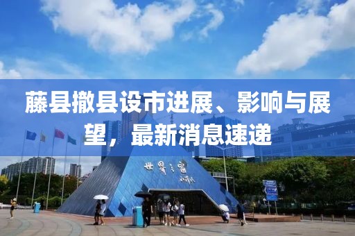 藤縣撤縣設(shè)市進展、影響與展望，最新消息速遞