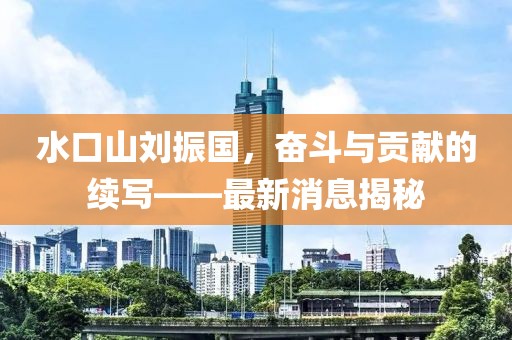水口山劉振國(guó)，奮斗與貢獻(xiàn)的續(xù)寫(xiě)——最新消息揭秘