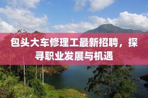 包頭大車修理工最新招聘，探尋職業(yè)發(fā)展與機遇