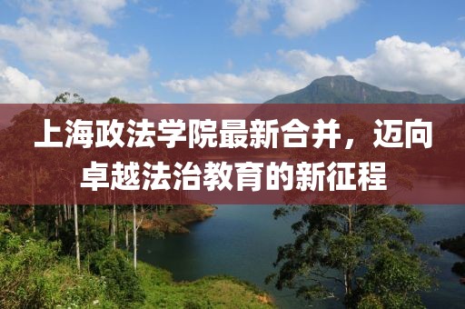 上海政法學(xué)院最新合并，邁向卓越法治教育的新征程