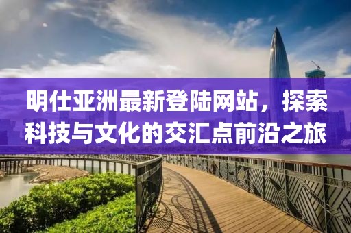 明仕亞洲最新登陸網(wǎng)站，探索科技與文化的交匯點(diǎn)前沿之旅