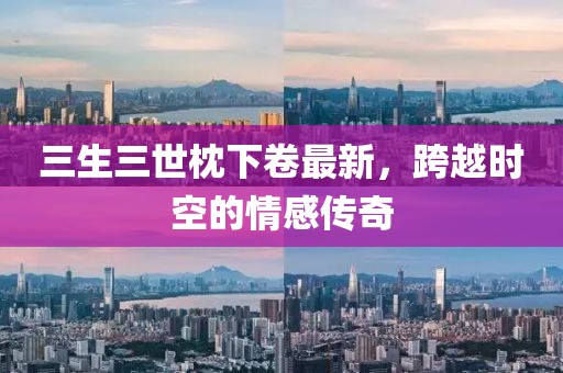三生三世枕下卷最新，跨越時空的情感傳奇