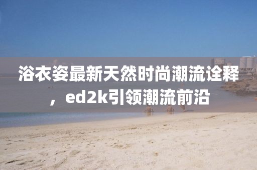 浴衣姿最新天然時尚潮流詮釋，ed2k引領(lǐng)潮流前沿