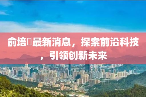 俞培俤最新消息，探索前沿科技，引領(lǐng)創(chuàng)新未來