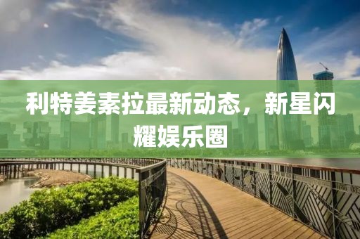 利特姜素拉最新動(dòng)態(tài)，新星閃耀娛樂(lè)圈