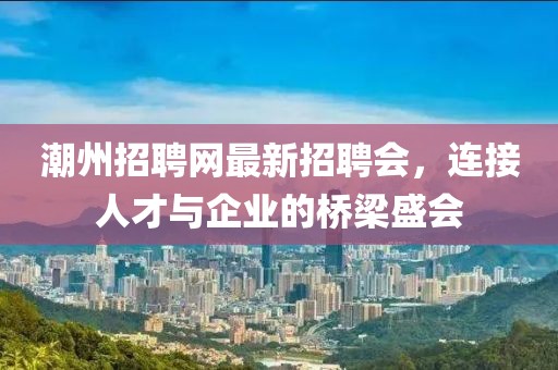 潮州招聘網(wǎng)最新招聘會(huì)，連接人才與企業(yè)的橋梁盛會(huì)
