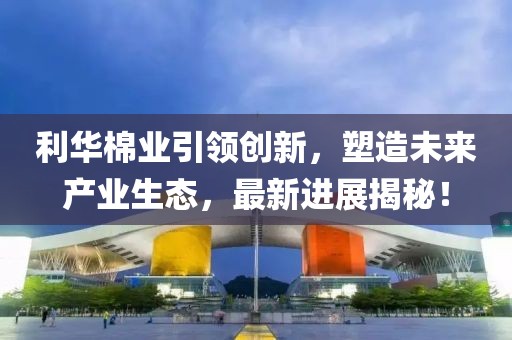 利華棉業(yè)引領(lǐng)創(chuàng)新，塑造未來產(chǎn)業(yè)生態(tài)，最新進(jìn)展揭秘！