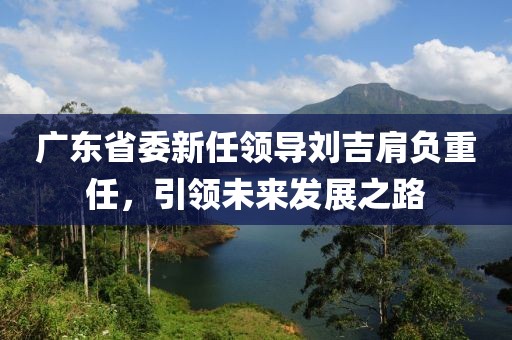 廣東省委新任領(lǐng)導(dǎo)劉吉肩負(fù)重任，引領(lǐng)未來(lái)發(fā)展之路