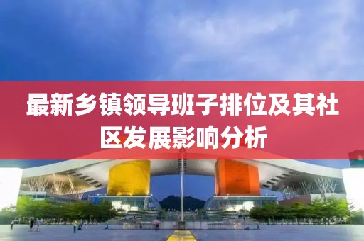 最新鄉(xiāng)鎮(zhèn)領(lǐng)導(dǎo)班子排位及其社區(qū)發(fā)展影響分析