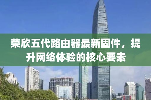 榮欣五代路由器最新固件，提升網(wǎng)絡(luò)體驗(yàn)的核心要素