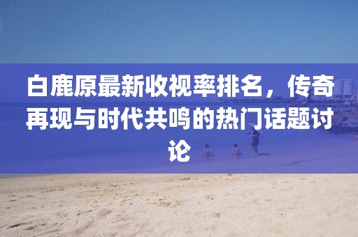 白鹿原最新收視率排名，傳奇再現(xiàn)與時(shí)代共鳴的熱門話題討論