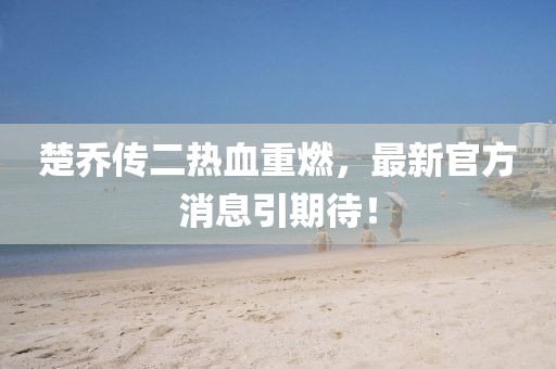 楚喬傳二熱血重燃，最新官方消息引期待！