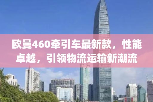 歐曼460牽引車(chē)最新款，性能卓越，引領(lǐng)物流運(yùn)輸新潮流