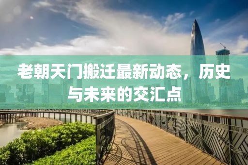 老朝天門搬遷最新動(dòng)態(tài)，歷史與未來(lái)的交匯點(diǎn)