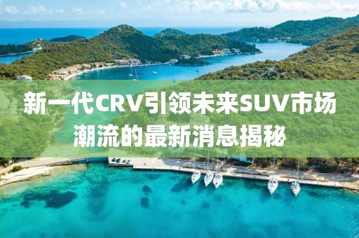 新一代CRV引領(lǐng)未來(lái)SUV市場(chǎng)潮流的最新消息揭秘