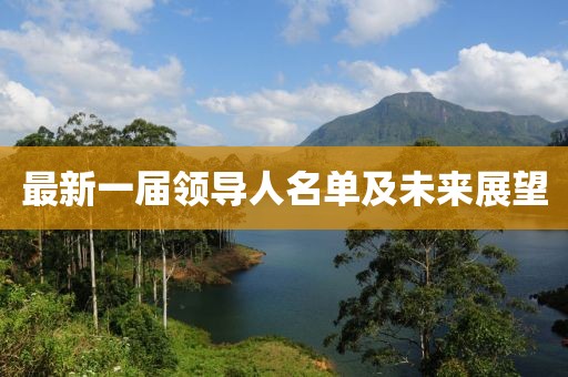 最新一屆領(lǐng)導(dǎo)人名單及未來展望