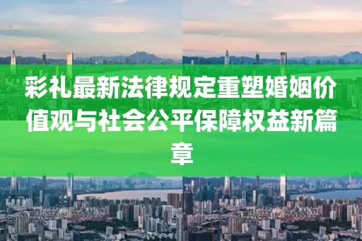 彩禮最新法律規(guī)定重塑婚姻價(jià)值觀與社會(huì)公平保障權(quán)益新篇章