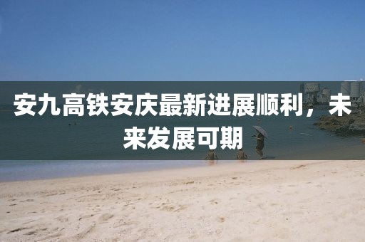 安九高鐵安慶最新進展順利，未來發(fā)展可期
