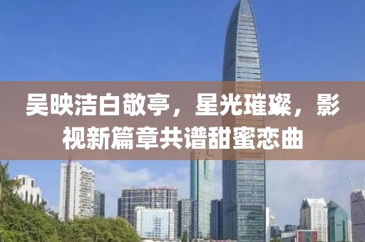 吳映潔白敬亭，星光璀璨，影視新篇章共譜甜蜜戀曲