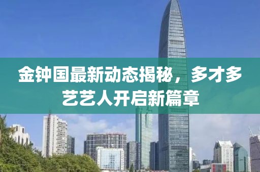 金鐘國最新動態(tài)揭秘，多才多藝藝人開啟新篇章