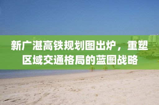 新廣湛高鐵規(guī)劃圖出爐，重塑區(qū)域交通格局的藍(lán)圖戰(zhàn)略