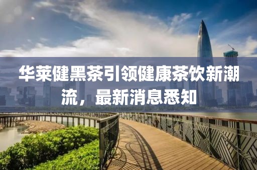 華萊健黑茶引領(lǐng)健康茶飲新潮流，最新消息悉知