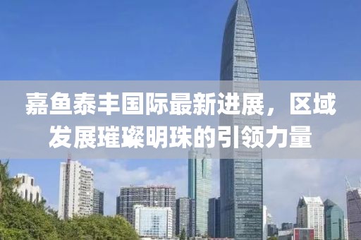 嘉魚泰豐國(guó)際最新進(jìn)展，區(qū)域發(fā)展璀璨明珠的引領(lǐng)力量