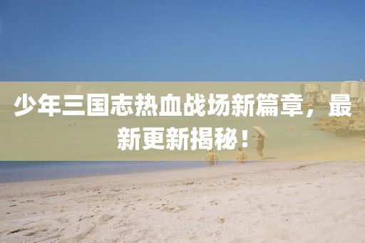 少年三國志熱血戰(zhàn)場新篇章，最新更新揭秘！