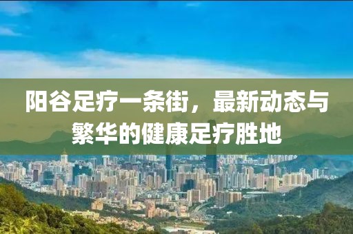 陽谷足療一條街，最新動態(tài)與繁華的健康足療勝地