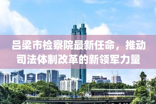 呂梁市檢察院最新任命，推動司法體制改革的新領軍力量
