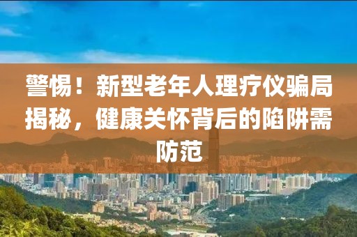 警惕！新型老年人理療儀騙局揭秘，健康關(guān)懷背后的陷阱需防范