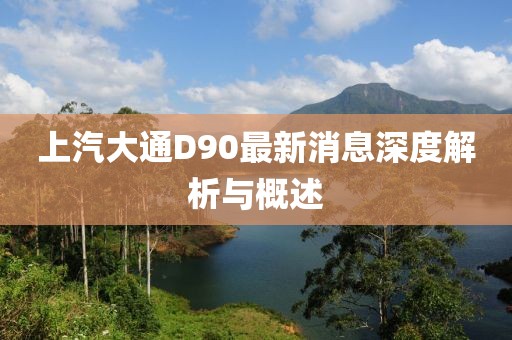 上汽大通D90最新消息深度解析與概述