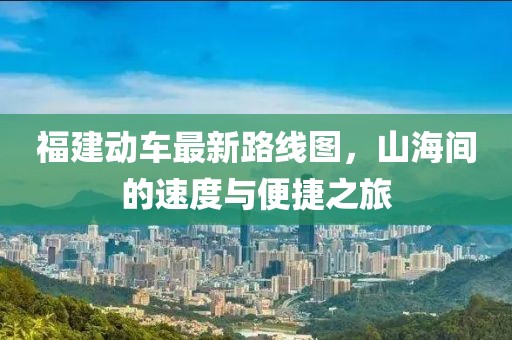 福建動(dòng)車最新路線圖，山海間的速度與便捷之旅