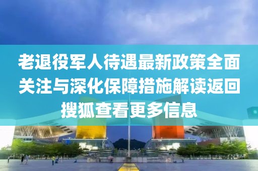 老退役軍人待遇最新政策全面關(guān)注與深化保障措施解讀返回搜狐查看更多信息