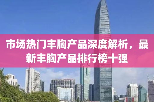 市場(chǎng)熱門豐胸產(chǎn)品深度解析，最新豐胸產(chǎn)品排行榜十強(qiáng)
